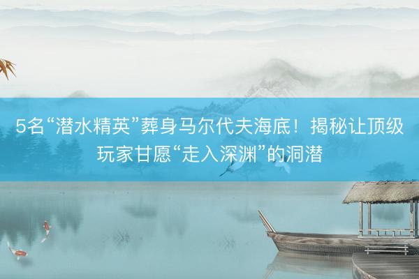 5名“潜水精英”葬身马尔代夫海底!揭秘让顶级玩家甘愿“走入深渊”的洞潜