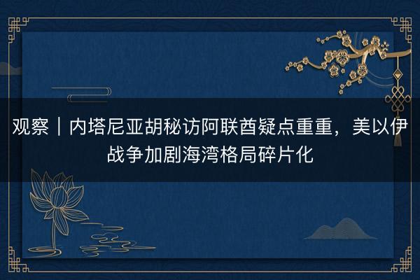 观察|内塔尼亚胡秘访阿联酋疑点重重,美以伊战争加剧海湾格局碎片化