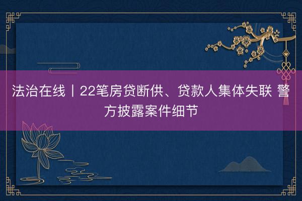 法治在线丨22笔房贷断供、贷款人集体失联 警方披露案件细节