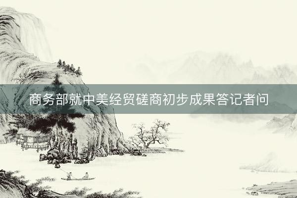 商务部就中美经贸磋商初步成果答记者问