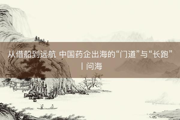 从借船到远航 中国药企出海的“门道”与“长跑”丨问海