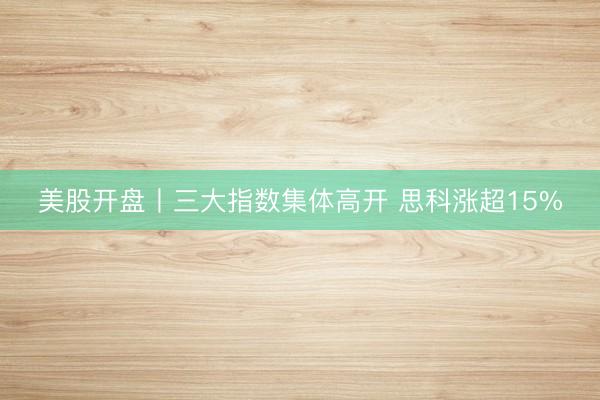 美股开盘丨三大指数集体高开 思科涨超15%