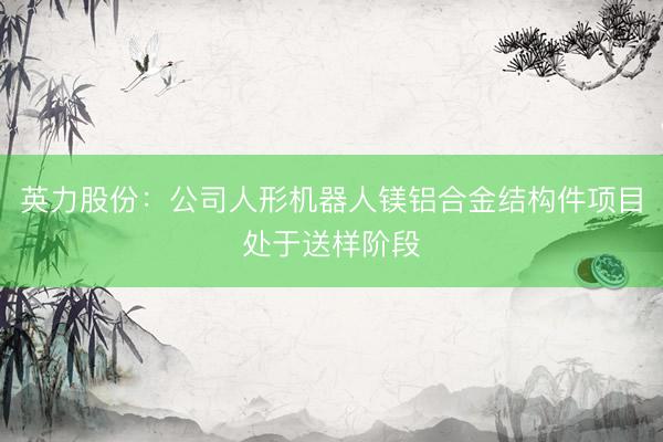 英力股份：公司人形机器人镁铝合金结构件项目处于送样阶段