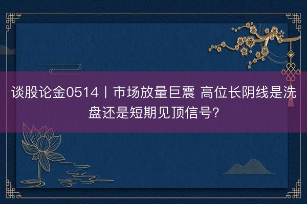 谈股论金0514丨市场放量巨震 高位长阴线是洗盘还是短期见顶信号？