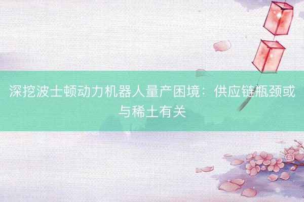 深挖波士顿动力机器人量产困境：供应链瓶颈或与稀土有关