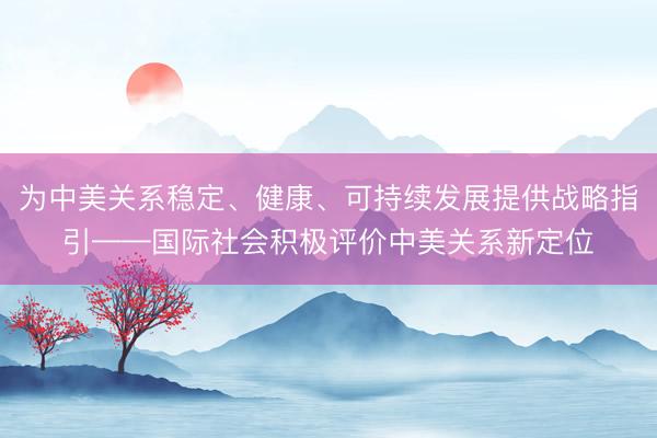 为中美关系稳定、健康、可持续发展提供战略指引——国际社会积极评价中美关系新定位