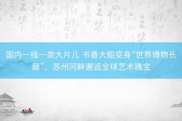 国内一线一类大片儿 书香大船变身“世界博物长廊”，苏州河畔邂逅全球艺术瑰宝