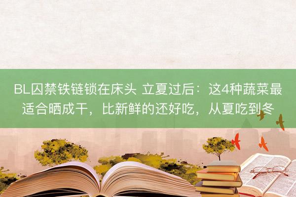 BL囚禁铁链锁在床头 立夏过后：这4种蔬菜最适合晒成干，比新鲜的还好吃，从夏吃到冬