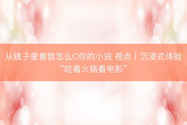 从镜子里看我怎么C你的小说 视点|沉浸式体验“吃着火锅看电影”