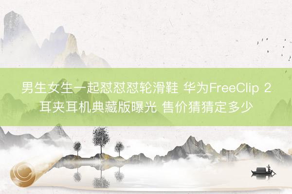 男生女生一起怼怼怼轮滑鞋 华为FreeClip 2耳夹耳机典藏版曝光 售价猜猜定多少