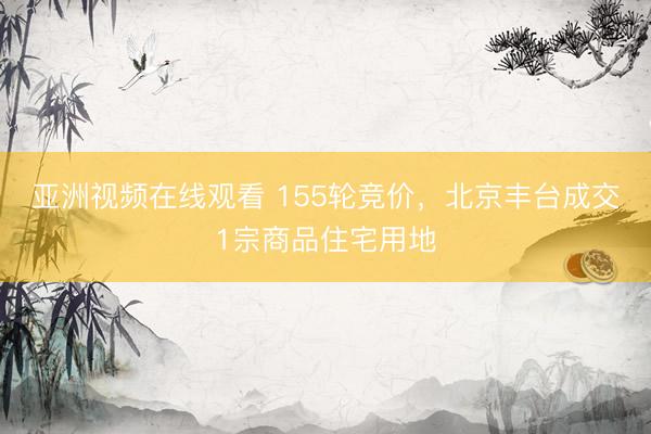 亚洲视频在线观看 155轮竞价，北京丰台成交1宗商品住宅用地