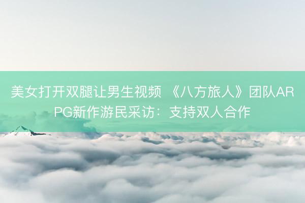 美女打开双腿让男生视频 《八方旅人》团队ARPG新作游民采访：支持双人合作