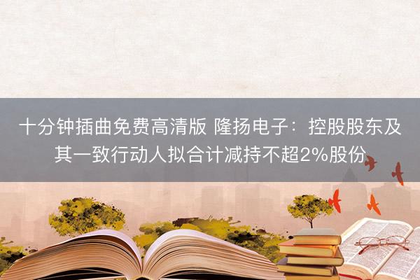 十分钟插曲免费高清版 隆扬电子：控股股东及其一致行动人拟合计减持不超2%股份