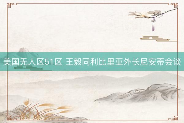 美国无人区51区 王毅同利比里亚外长尼安蒂会谈