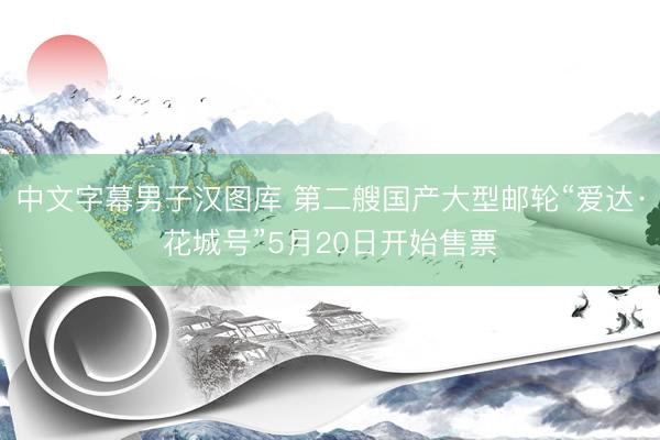 中文字幕男子汉图库 第二艘国产大型邮轮“爱达·花城号”5月20日开始售票