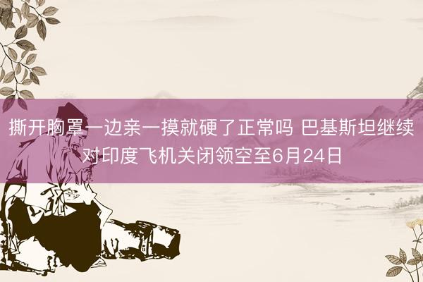撕开胸罩一边亲一摸就硬了正常吗 巴基斯坦继续对印度飞机关闭领空至6月24日