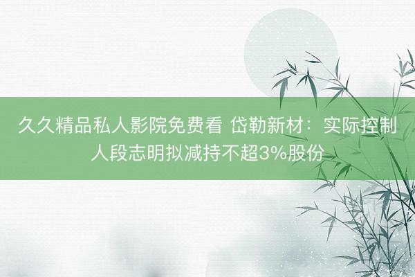 久久精品私人影院免费看 岱勒新材：实际控制人段志明拟减持不超3%股份