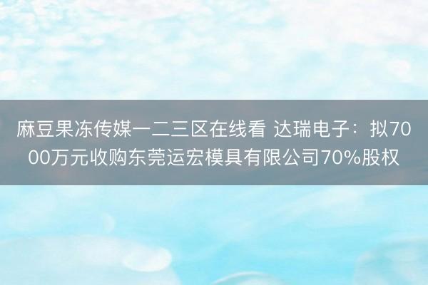 麻豆果冻传媒一二三区在线看 达瑞电子：拟7000万元收购东莞运宏模具有限公司70%股权