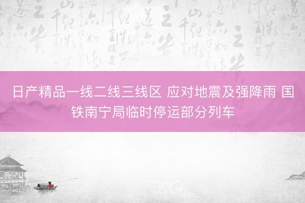 日产精品一线二线三线区 应对地震及强降雨 国铁南宁局临时停运部分列车