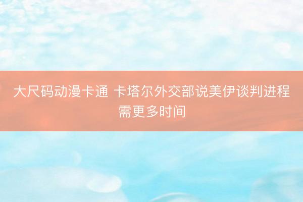大尺码动漫卡通 卡塔尔外交部说美伊谈判进程需更多时间