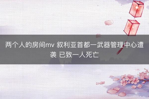 两个人的房间mv 叙利亚首都一武器管理中心遭袭 已致一人死亡