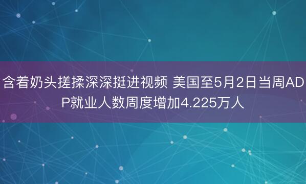 含着奶头搓揉深深挺进视频 美国至5月2日当周ADP就业人数周度增加4.225万人