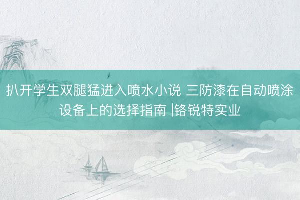 扒开学生双腿猛进入喷水小说 三防漆在自动喷涂设备上的选择指南 |铬锐特实业