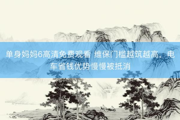 单身妈妈6高清免费观看 维保门槛越筑越高，电车省钱优势慢慢被抵消