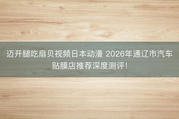 迈开腿吃扇贝视频日本动漫 2026年通辽市汽车贴膜店推荐深度测评!