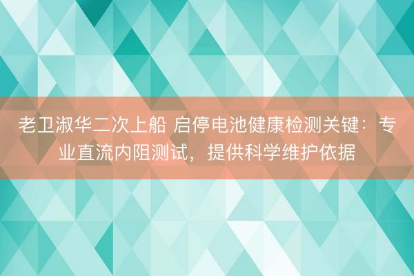 老卫淑华二次上船 启停电池健康检测关键：专业直流内阻测试，提供科学维护依据
