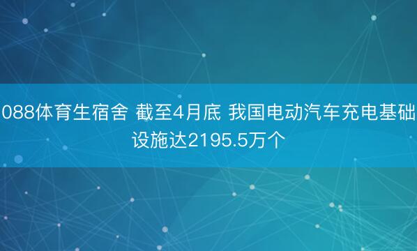 088体育生宿舍 截至4月底 我国电动汽车充电基础设施达2195.5万个