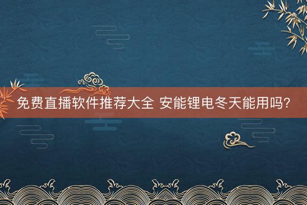 免费直播软件推荐大全 安能锂电冬天能用吗？