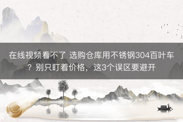 在线视频看不了 选购仓库用不锈钢304百叶车?别只盯着价格,这3个误区要避开