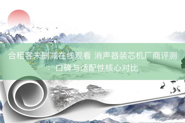 合租客未删减在线观看 消声器装芯机厂商评测：口碑与适配性核心对比