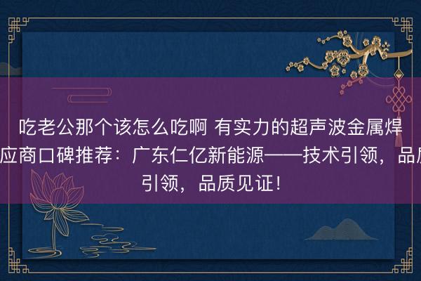 吃老公那个该怎么吃啊 有实力的超声波金属焊接机供应商口碑推荐:广东仁亿新能源——技术引领,品质见证!