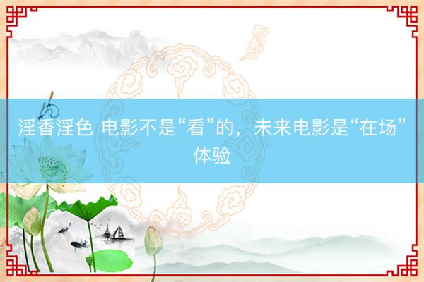 淫香淫色 电影不是“看”的，未来电影是“在场”体验