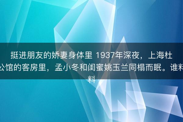 挺进朋友的娇妻身体里 1937年深夜，上海杜公馆的客房里，孟小冬和闺蜜姚玉兰同榻而眠。谁料