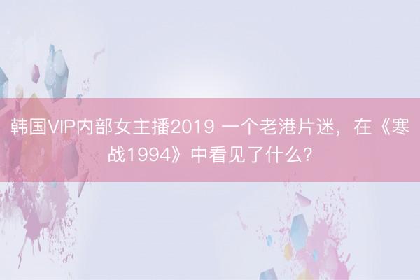韩国VIP内部女主播2019 一个老港片迷，在《寒战1994》中看见了什么？