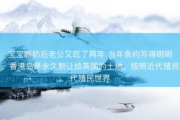 宝宝断奶后老公又吃了两年 当年条约写得明明白白，香港岛是永久割让给英国的土地。按照近代殖民世界