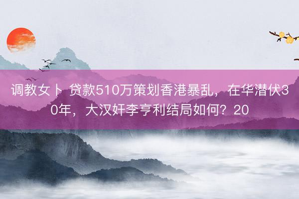 调教女卜 贷款510万策划香港暴乱，在华潜伏30年，大汉奸李亨利结局如何？20