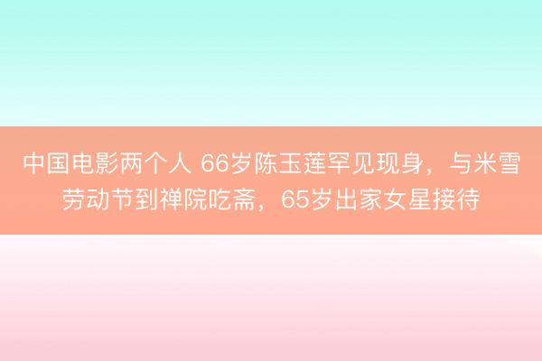 中国电影两个人 66岁陈玉莲罕见现身,与米雪劳动节到禅院吃斋,65岁出家女星接待