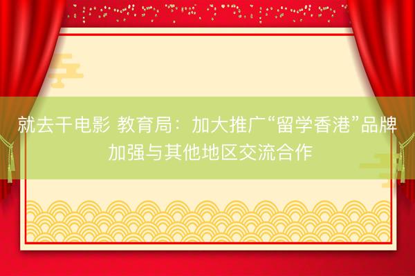 就去干电影 教育局:加大推广“留学香港”品牌 加强与其他地区交流合作