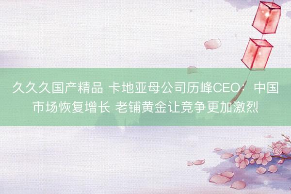久久久国产精品 卡地亚母公司历峰CEO:中国市场恢复增长 老铺黄金让竞争更加激烈