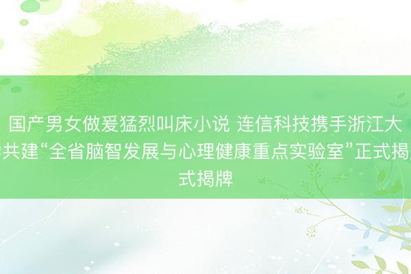 国产男女做爰猛烈叫床小说 连信科技携手浙江大学共建“全省脑智发展与心理健康重点实验室”正式揭牌