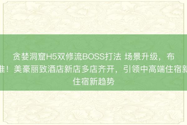 贪婪洞窟H5双修流BOSS打法 场景升级，布局精准！美豪丽致酒店新店多店齐开，引领中高端住宿新趋势