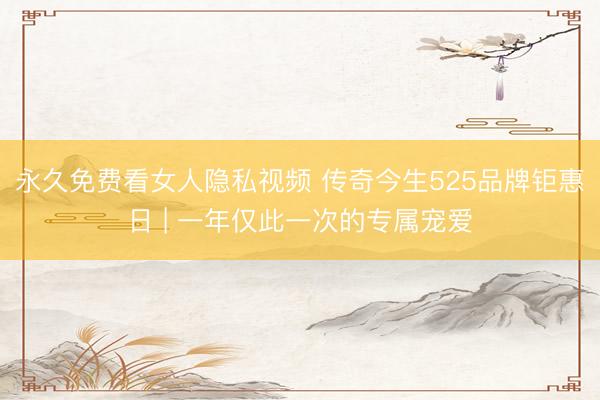 永久免费看女人隐私视频 传奇今生525品牌钜惠日 | 一年仅此一次的专属宠爱