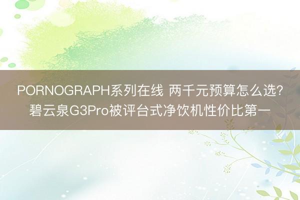 PORNOGRAPH系列在线 两千元预算怎么选？碧云泉G3Pro被评台式净饮机性价比第一