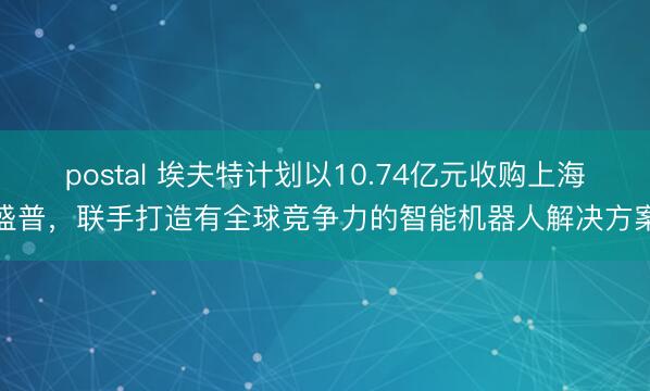 postal 埃夫特计划以10.74亿元收购上海盛普，联手打造有全球竞争力的智能机器人解决方案