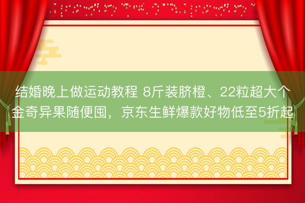 结婚晚上做运动教程 8斤装脐橙、22粒超大个金奇异果随便囤，京东生鲜爆款好物低至5折起