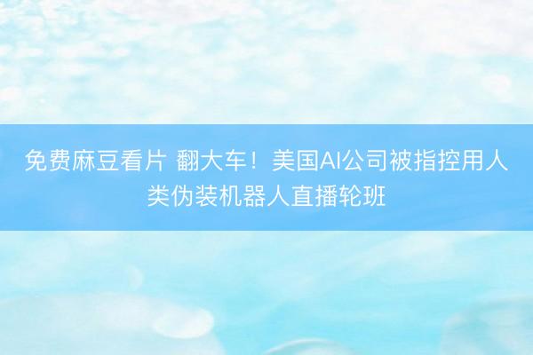 免费麻豆看片 翻大车!美国AI公司被指控用人类伪装机器人直播轮班